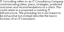 IT Consulting refers to an IT Consultancy Company communicating ideas, plans, strategies, predicted outcomes and recommendations to a client. This could relate to a proposed or existing IT Infrastructure. The preceding list is not meant to be exhaustive but instead describe the basics function of an IT Consultant. Farouk Ghorab