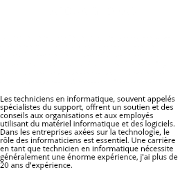 FAROUK GHORAB La meilleure partie d'être un graphiste est de savoir que je peux utiliser ma créativité pour aider les autres à façonner leur vision et à voir mon travail utilisé - mais LA PLUS GRANDE partie est qu'il y a toujours quelque chose de nouveau à apprendre, quelque chose pour s'améliorer. J'adore le défis.. Les techniciens en informatique, souvent appelés spécialistes du support, offrent un soutien et des conseils aux organisations et aux employés utilisant du matériel informatique et des logiciels. Dans les entreprises axées sur la technologie, le rôle des informaticiens est essentiel. Une carrière en tant que technicien en informatique nécessite généralement une énorme expérience, j'ai plus de 20 ans d'expérience.