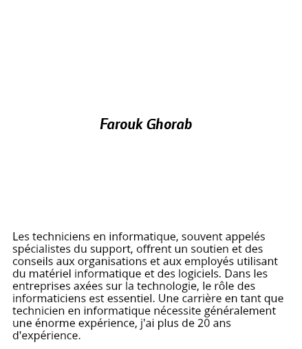  Farouk Ghorab La meilleure partie d'être un graphiste est de savoir que je peux utiliser ma créativité pour aider les autres à façonner leur vision et à voir mon travail utilisé - mais LA PLUS GRANDE partie est qu'il y a toujours quelque chose de nouveau à apprendre, quelque chose pour s'améliorer. J'adore le défis.. Les techniciens en informatique, souvent appelés spécialistes du support, offrent un soutien et des conseils aux organisations et aux employés utilisant du matériel informatique et des logiciels. Dans les entreprises axées sur la technologie, le rôle des informaticiens est essentiel. Une carrière en tant que technicien en informatique nécessite généralement une énorme expérience, j'ai plus de 20 ans d'expérience.